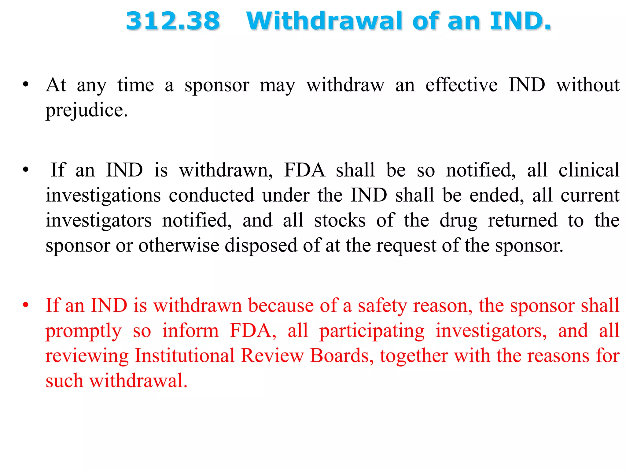 312.38 Withdrawal of an IND.
• At any time a sponsor may withdraw an effective IND without
prejudice.
• If an IND is withdrawn, FDA shall be so notified, all clinical
investigations conducted under the IND shall be ended, all current
investigators notified, and all stocks of the drug returned to the
sponsor or otherwise disposed of at the request of the sponsor.
• If an IND is withdrawn because of a safety reason, the sponsor shall
promptly so inform FDA, all participating investigators, and all
reviewing Institutional Review Boards, together with the reasons for
such withdrawal.
 