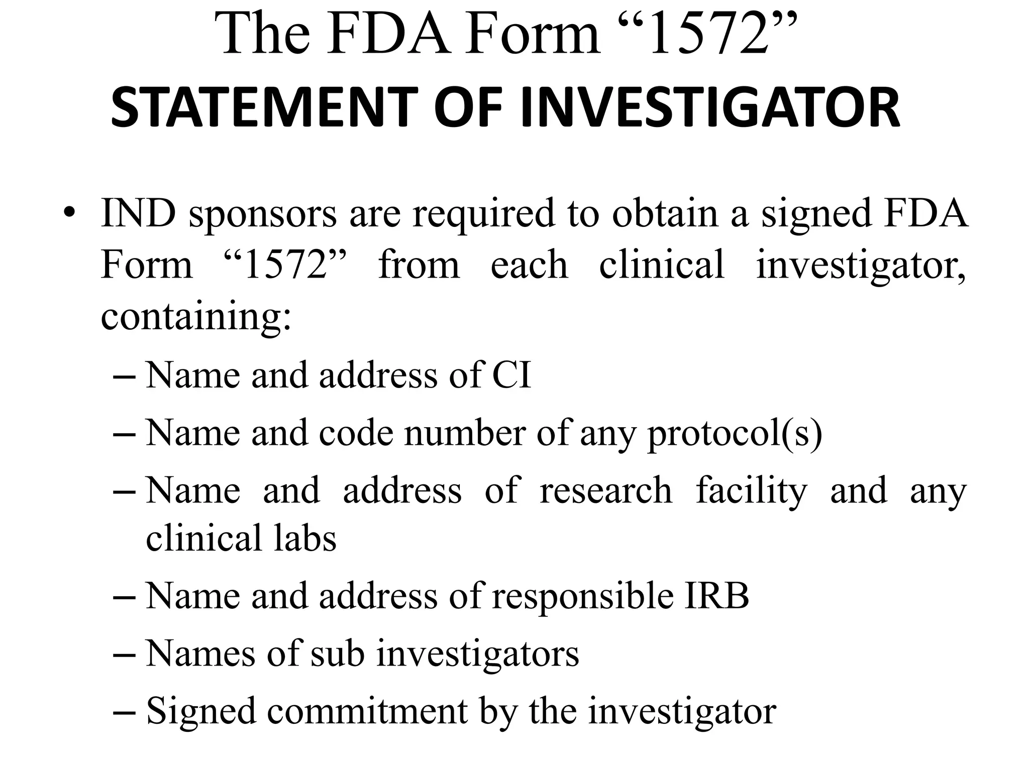 The FDA Form “1572”
STATEMENT OF INVESTIGATOR
• IND sponsors are required to obtain a signed FDA
Form “1572” from each clinical investigator,
containing:
– Name and address of CI
– Name and code number of any protocol(s)
– Name and address of research facility and any
clinical labs
– Name and address of responsible IRB
– Names of sub investigators
– Signed commitment by the investigator
 