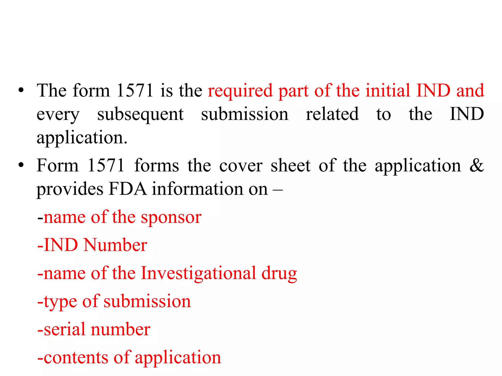 • The form 1571 is the required part of the initial IND and
every subsequent submission related to the IND
application.
• Form 1571 forms the cover sheet of the application &
provides FDA information on –
-name of the sponsor
-IND Number
-name of the Investigational drug
-type of submission
-serial number
-contents of application
 