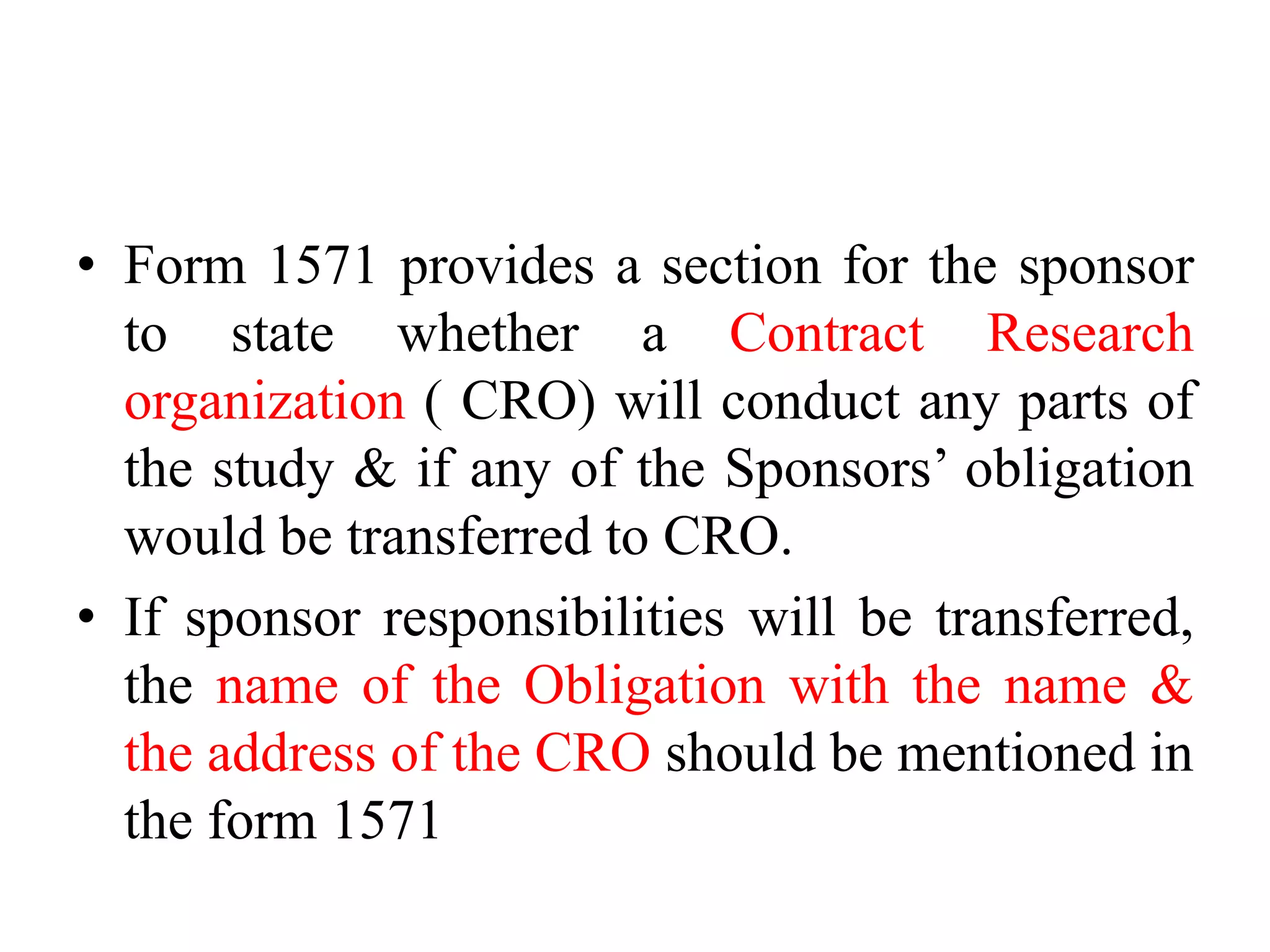 • Form 1571 provides a section for the sponsor
to state whether a Contract Research
organization ( CRO) will conduct any parts of
the study & if any of the Sponsors’ obligation
would be transferred to CRO.
• If sponsor responsibilities will be transferred,
the name of the Obligation with the name &
the address of the CRO should be mentioned in
the form 1571
 