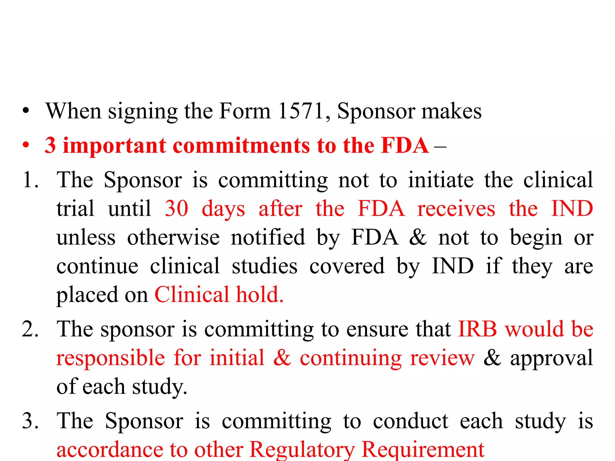 • When signing the Form 1571, Sponsor makes
• 3 important commitments to the FDA –
1. The Sponsor is committing not to initiate the clinical
trial until 30 days after the FDA receives the IND
unless otherwise notified by FDA & not to begin or
continue clinical studies covered by IND if they are
placed on Clinical hold.
2. The sponsor is committing to ensure that IRB would be
responsible for initial & continuing review & approval
of each study.
3. The Sponsor is committing to conduct each study is
accordance to other Regulatory Requirement
 