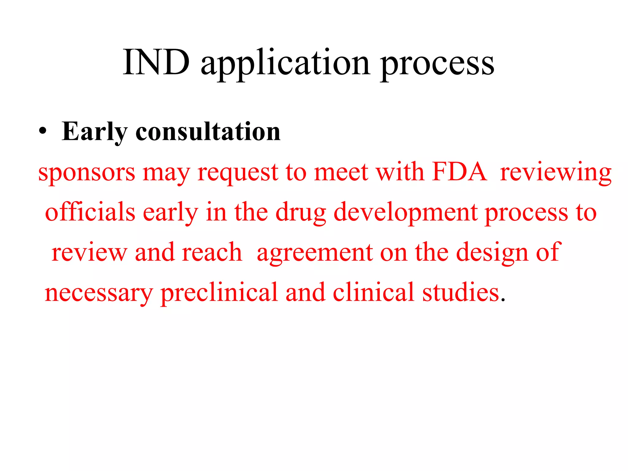 IND application process
• Early consultation
sponsors may request to meet with FDA reviewing
officials early in the drug development process to
review and reach agreement on the design of
necessary preclinical and clinical studies.
 