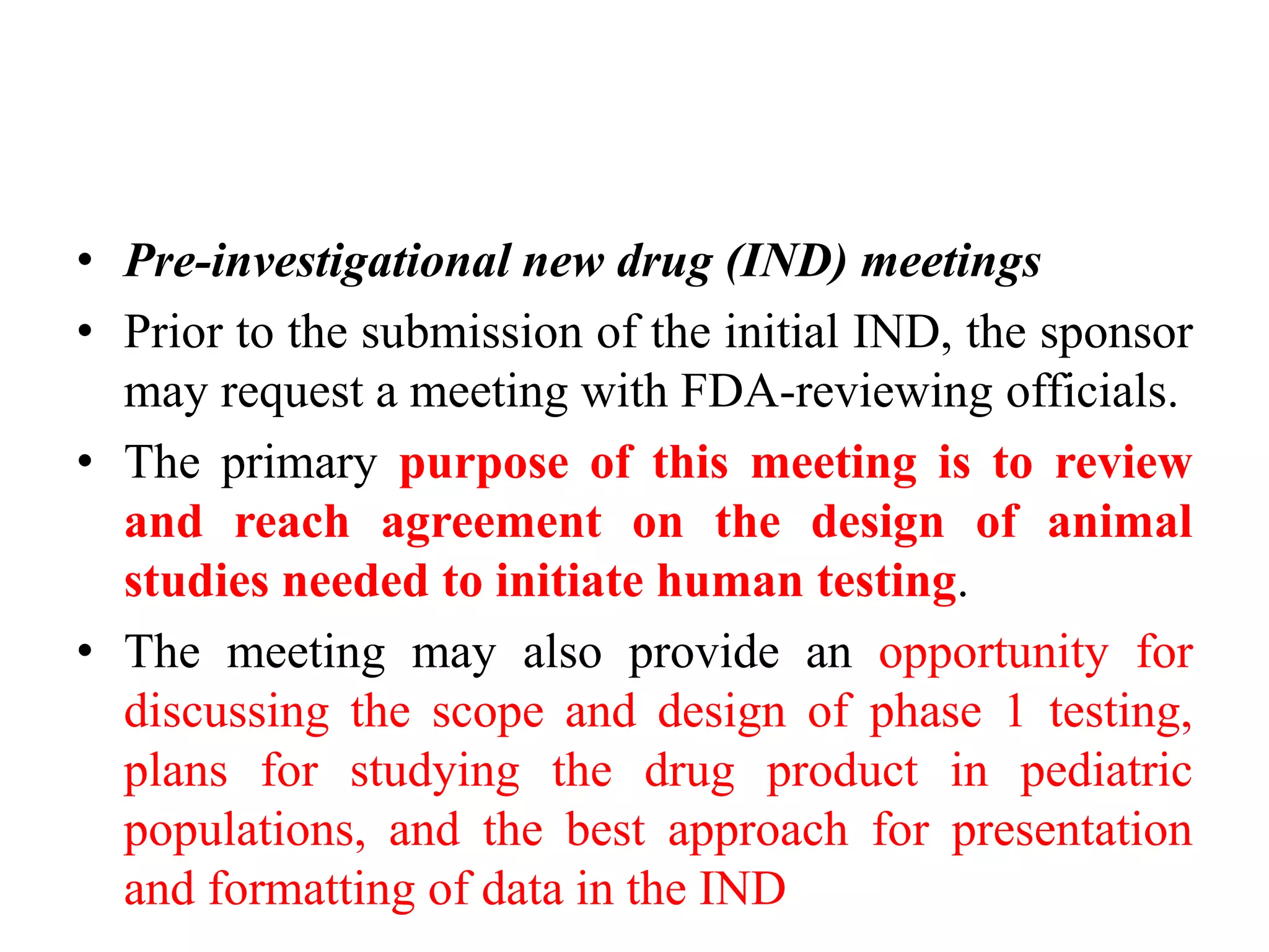 • Pre-investigational new drug (IND) meetings
• Prior to the submission of the initial IND, the sponsor
may request a meeting with FDA-reviewing officials.
• The primary purpose of this meeting is to review
and reach agreement on the design of animal
studies needed to initiate human testing.
• The meeting may also provide an opportunity for
discussing the scope and design of phase 1 testing,
plans for studying the drug product in pediatric
populations, and the best approach for presentation
and formatting of data in the IND
 