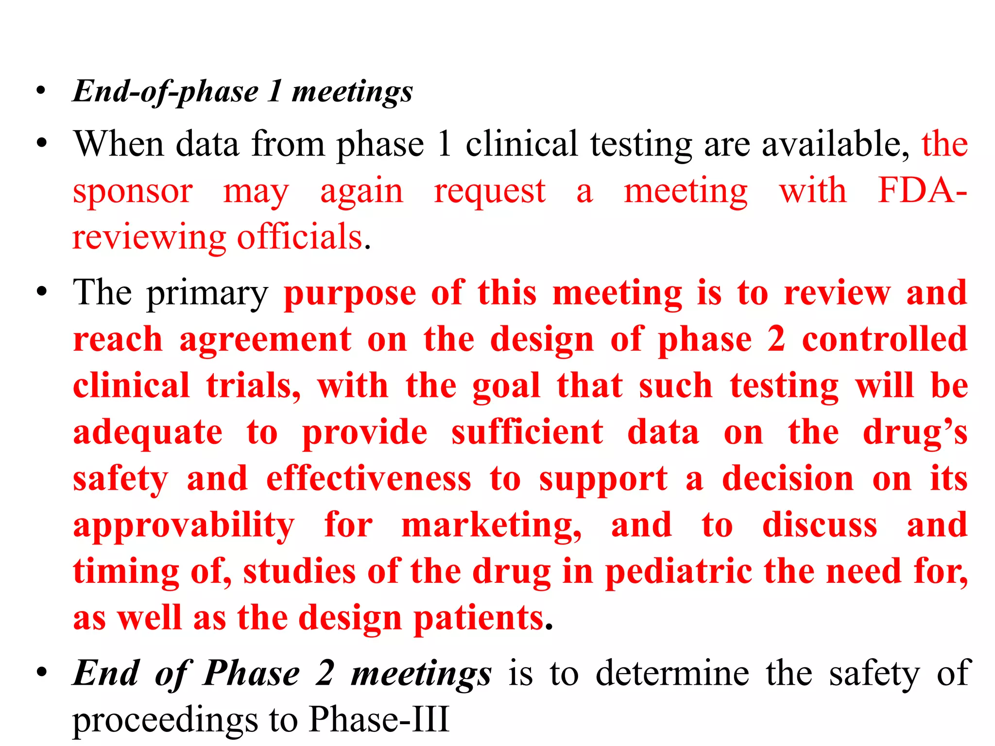 • End-of-phase 1 meetings
• When data from phase 1 clinical testing are available, the
sponsor may again request a meeting with FDA-
reviewing officials.
• The primary purpose of this meeting is to review and
reach agreement on the design of phase 2 controlled
clinical trials, with the goal that such testing will be
adequate to provide sufficient data on the drug’s
safety and effectiveness to support a decision on its
approvability for marketing, and to discuss and
timing of, studies of the drug in pediatric the need for,
as well as the design patients.
• End of Phase 2 meetings is to determine the safety of
proceedings to Phase-III
 