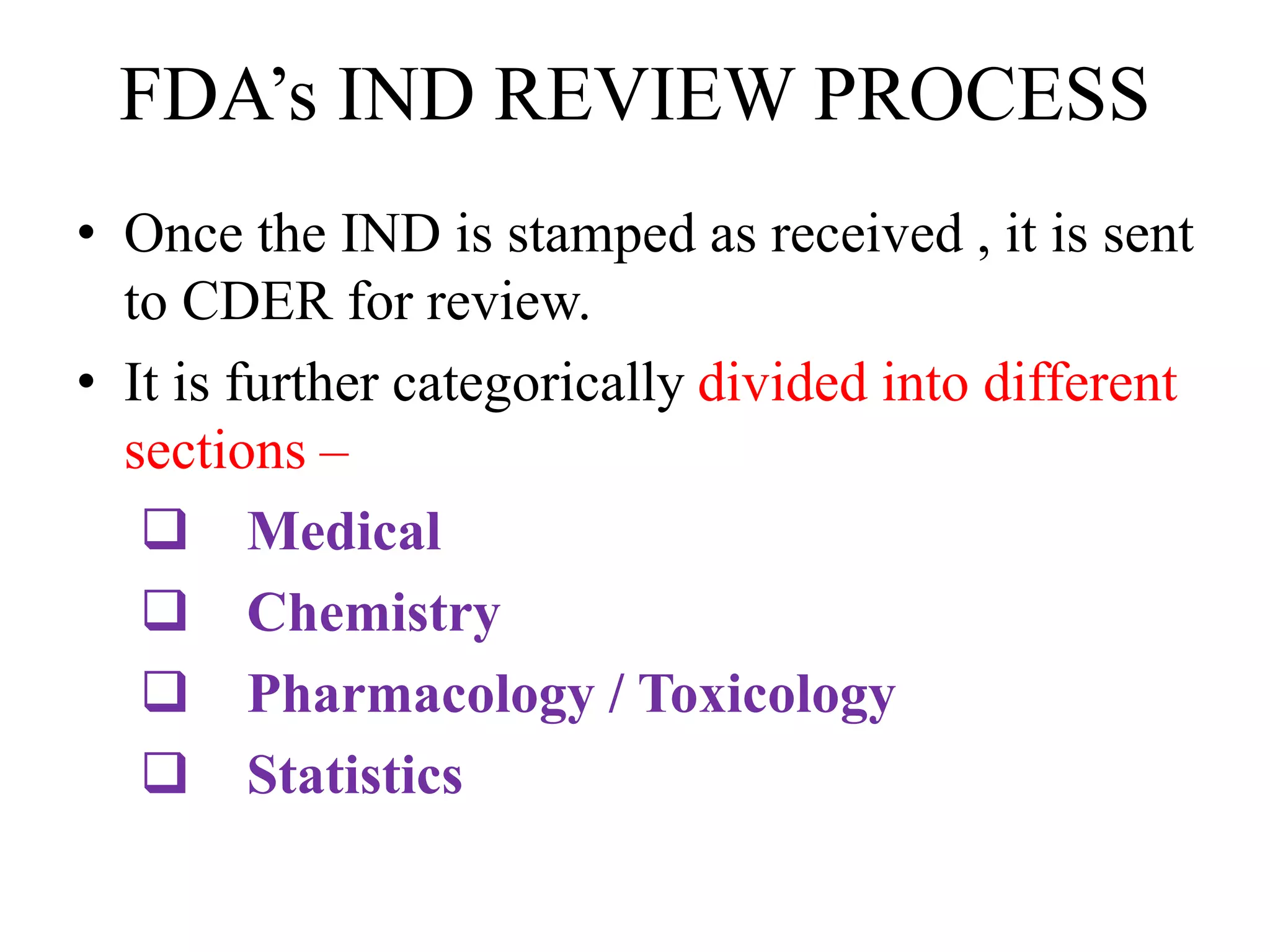 FDA’s IND REVIEW PROCESS
• Once the IND is stamped as received , it is sent
to CDER for review.
• It is further categorically divided into different
sections –
 Medical
 Chemistry
 Pharmacology / Toxicology
 Statistics
 