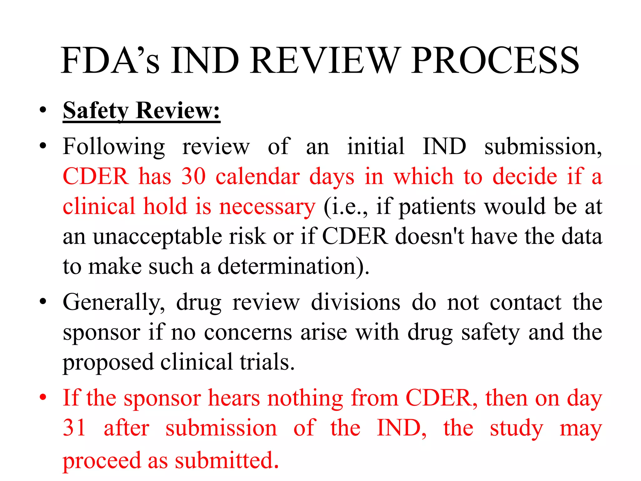 FDA’s IND REVIEW PROCESS
• Safety Review:
• Following review of an initial IND submission,
CDER has 30 calendar days in which to decide if a
clinical hold is necessary (i.e., if patients would be at
an unacceptable risk or if CDER doesn't have the data
to make such a determination).
• Generally, drug review divisions do not contact the
sponsor if no concerns arise with drug safety and the
proposed clinical trials.
• If the sponsor hears nothing from CDER, then on day
31 after submission of the IND, the study may
proceed as submitted.
 