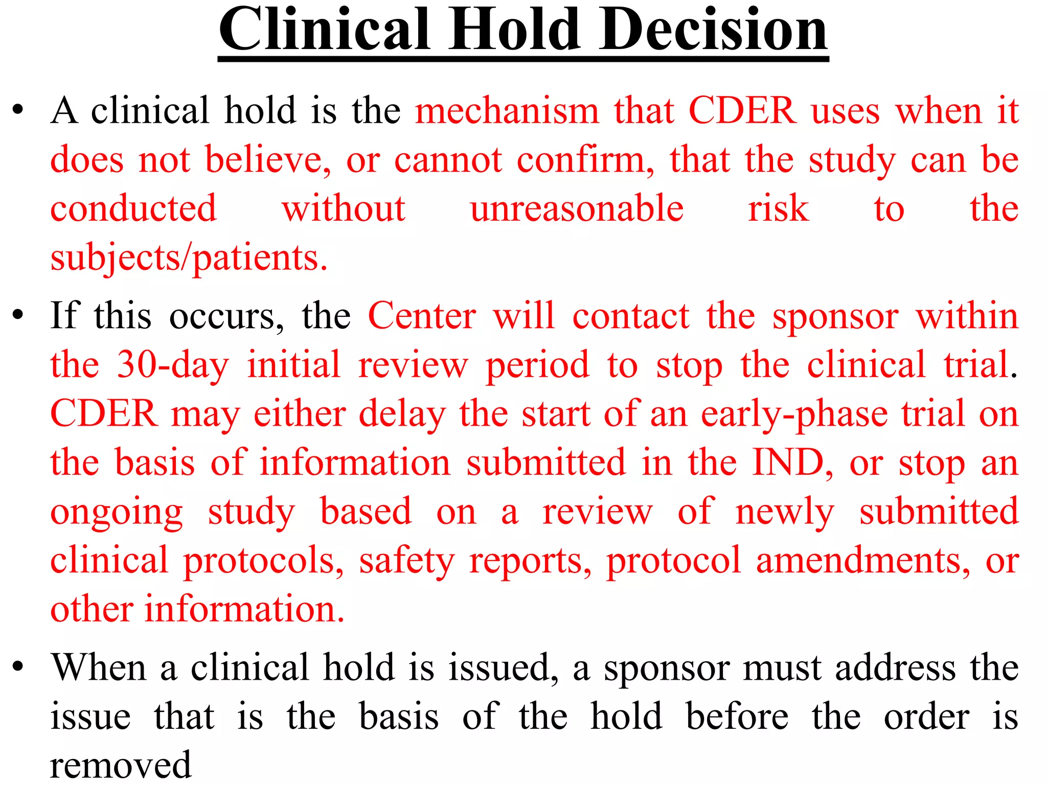 Clinical Hold Decision
• A clinical hold is the mechanism that CDER uses when it
does not believe, or cannot confirm, that the study can be
conducted without unreasonable risk to the
subjects/patients.
• If this occurs, the Center will contact the sponsor within
the 30-day initial review period to stop the clinical trial.
CDER may either delay the start of an early-phase trial on
the basis of information submitted in the IND, or stop an
ongoing study based on a review of newly submitted
clinical protocols, safety reports, protocol amendments, or
other information.
• When a clinical hold is issued, a sponsor must address the
issue that is the basis of the hold before the order is
removed
 