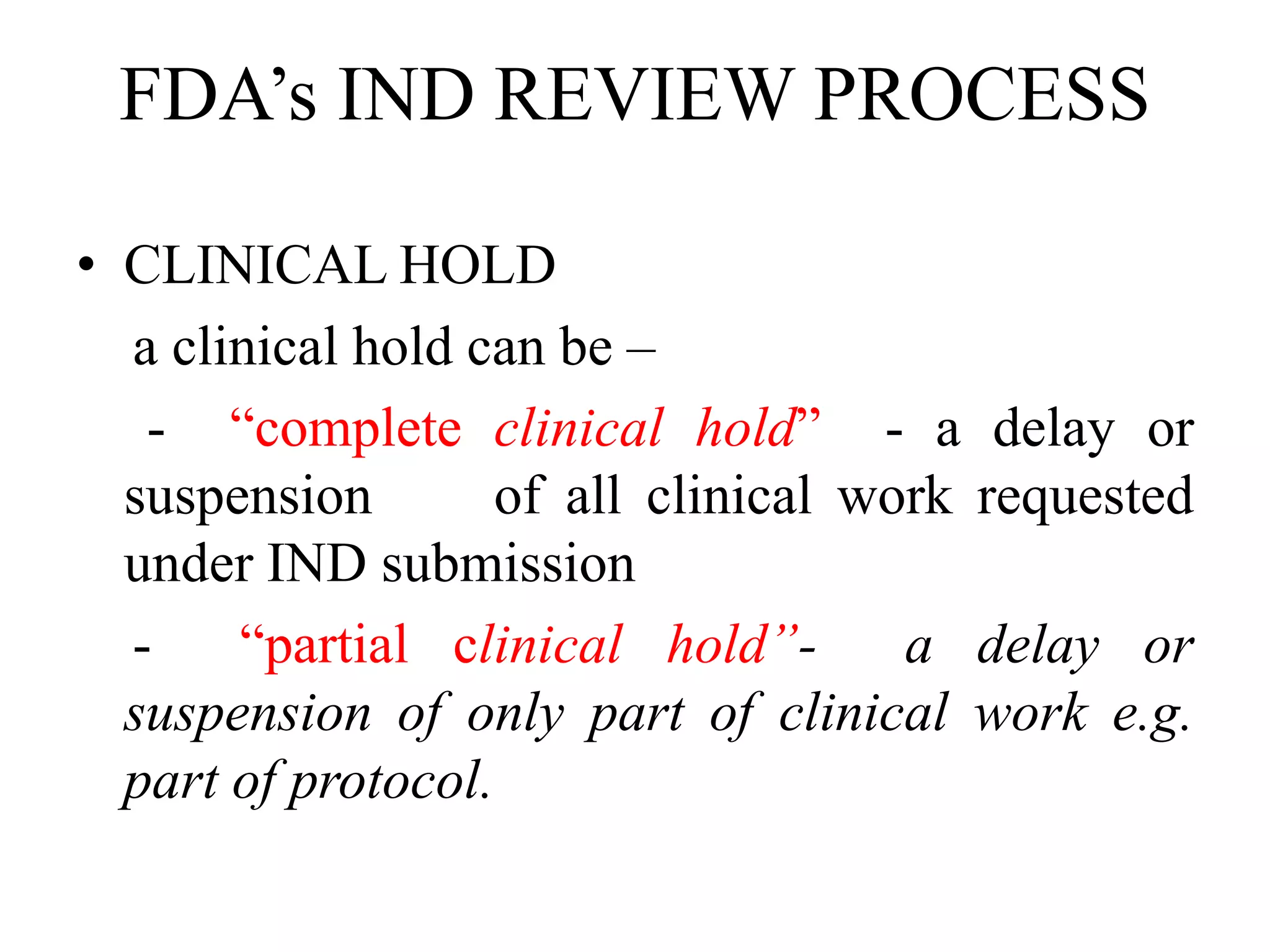 FDA’s IND REVIEW PROCESS
• CLINICAL HOLD
a clinical hold can be –
- “complete clinical hold” - a delay or
suspension of all clinical work requested
under IND submission
- “partial clinical hold”- a delay or
suspension of only part of clinical work e.g.
part of protocol.
 