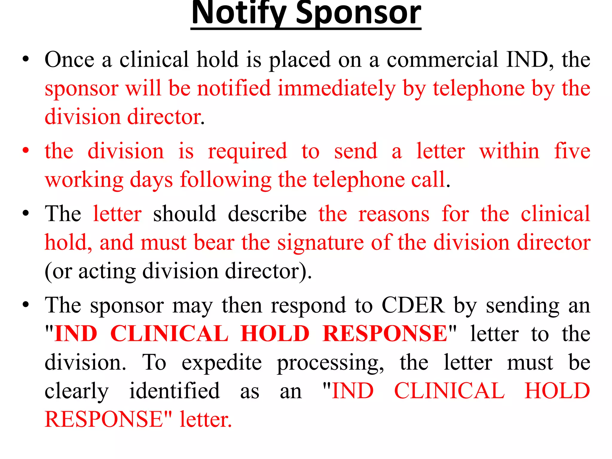 Notify Sponsor
• Once a clinical hold is placed on a commercial IND, the
sponsor will be notified immediately by telephone by the
division director.
• the division is required to send a letter within five
working days following the telephone call.
• The letter should describe the reasons for the clinical
hold, and must bear the signature of the division director
(or acting division director).
• The sponsor may then respond to CDER by sending an
"IND CLINICAL HOLD RESPONSE" letter to the
division. To expedite processing, the letter must be
clearly identified as an "IND CLINICAL HOLD
RESPONSE" letter.
 