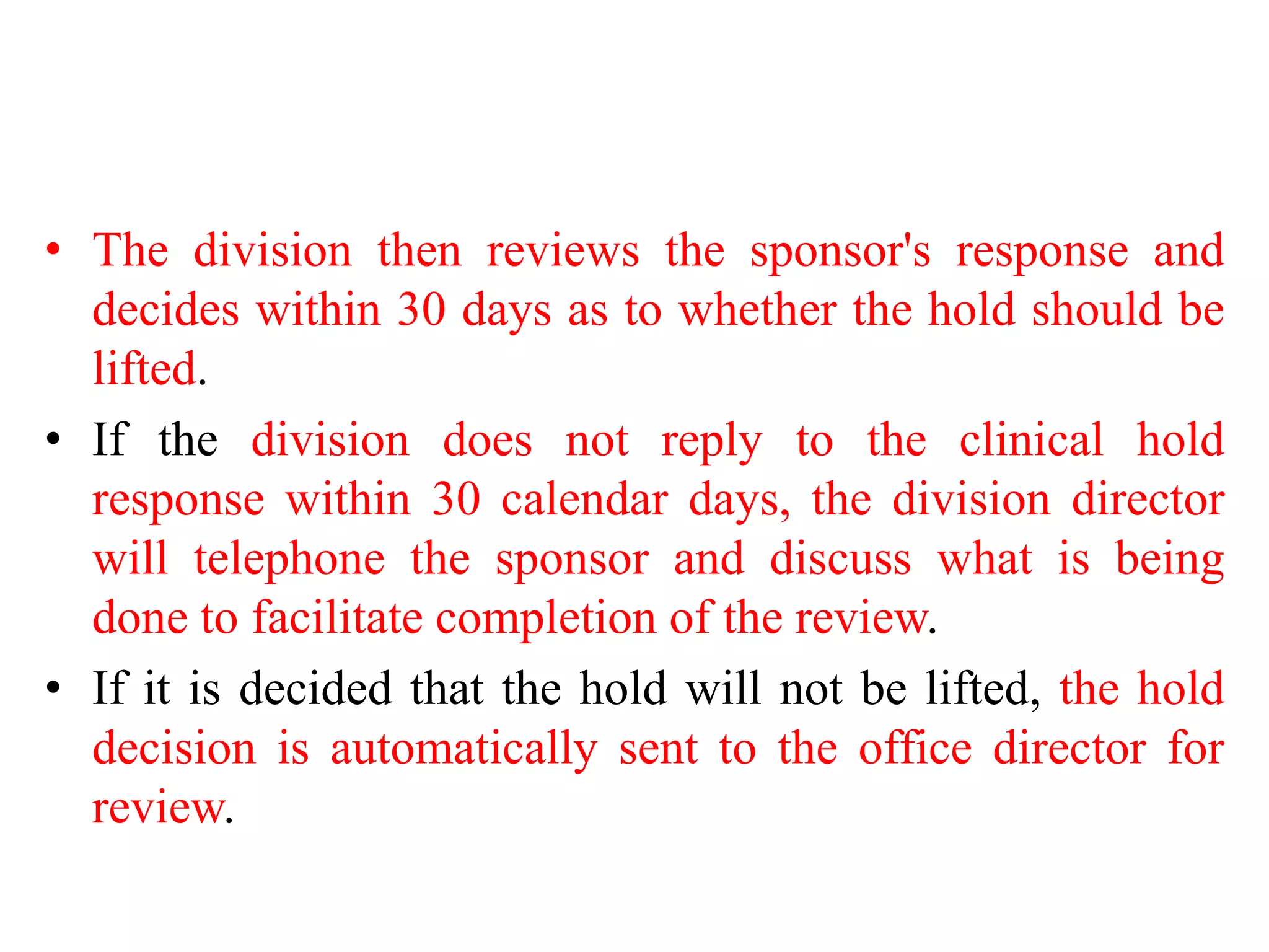 • The division then reviews the sponsor's response and
decides within 30 days as to whether the hold should be
lifted.
• If the division does not reply to the clinical hold
response within 30 calendar days, the division director
will telephone the sponsor and discuss what is being
done to facilitate completion of the review.
• If it is decided that the hold will not be lifted, the hold
decision is automatically sent to the office director for
review.
 