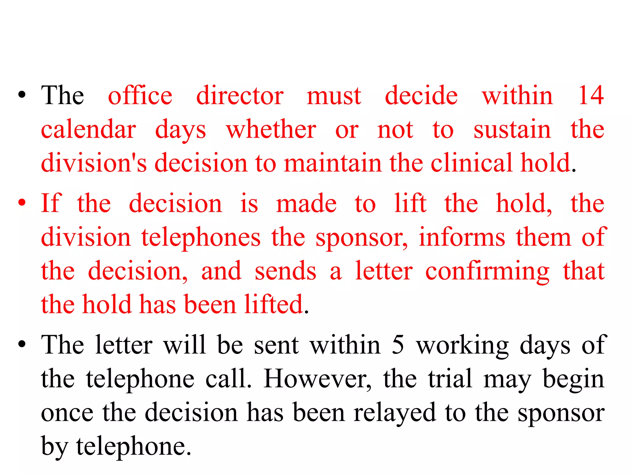 • The office director must decide within 14
calendar days whether or not to sustain the
division's decision to maintain the clinical hold.
• If the decision is made to lift the hold, the
division telephones the sponsor, informs them of
the decision, and sends a letter confirming that
the hold has been lifted.
• The letter will be sent within 5 working days of
the telephone call. However, the trial may begin
once the decision has been relayed to the sponsor
by telephone.
 