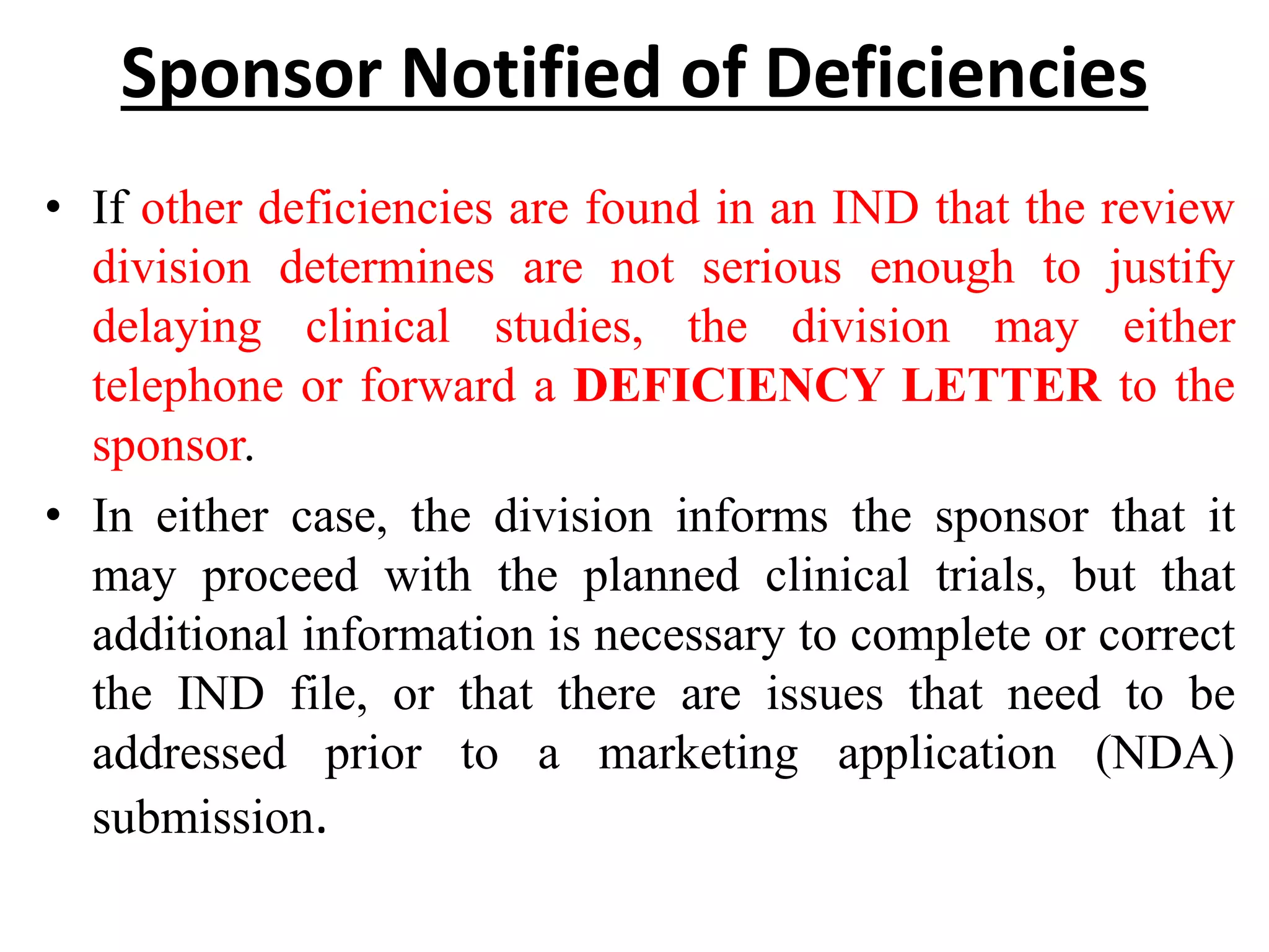 Sponsor Notified of Deficiencies
• If other deficiencies are found in an IND that the review
division determines are not serious enough to justify
delaying clinical studies, the division may either
telephone or forward a DEFICIENCY LETTER to the
sponsor.
• In either case, the division informs the sponsor that it
may proceed with the planned clinical trials, but that
additional information is necessary to complete or correct
the IND file, or that there are issues that need to be
addressed prior to a marketing application (NDA)
submission.
 