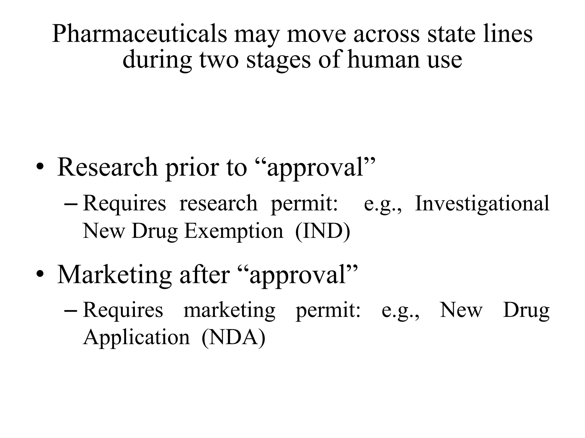 Pharmaceuticals may move across state lines
during two stages of human use
• Research prior to “approval”
– Requires research permit: e.g., Investigational
New Drug Exemption (IND)
• Marketing after “approval”
– Requires marketing permit: e.g., New Drug
Application (NDA)
 