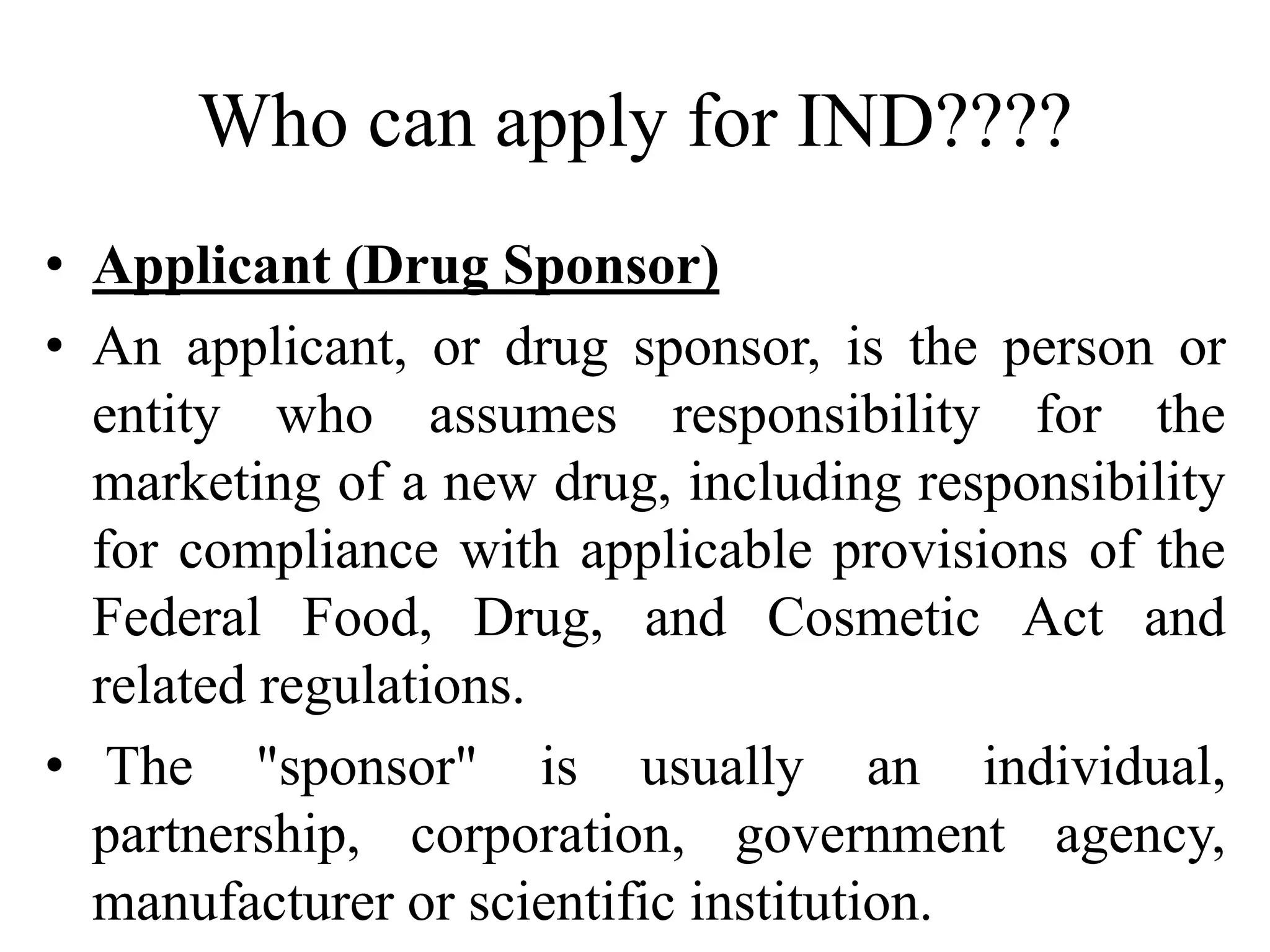 Who can apply for IND????
• Applicant (Drug Sponsor)
• An applicant, or drug sponsor, is the person or
entity who assumes responsibility for the
marketing of a new drug, including responsibility
for compliance with applicable provisions of the
Federal Food, Drug, and Cosmetic Act and
related regulations.
• The "sponsor" is usually an individual,
partnership, corporation, government agency,
manufacturer or scientific institution.
 