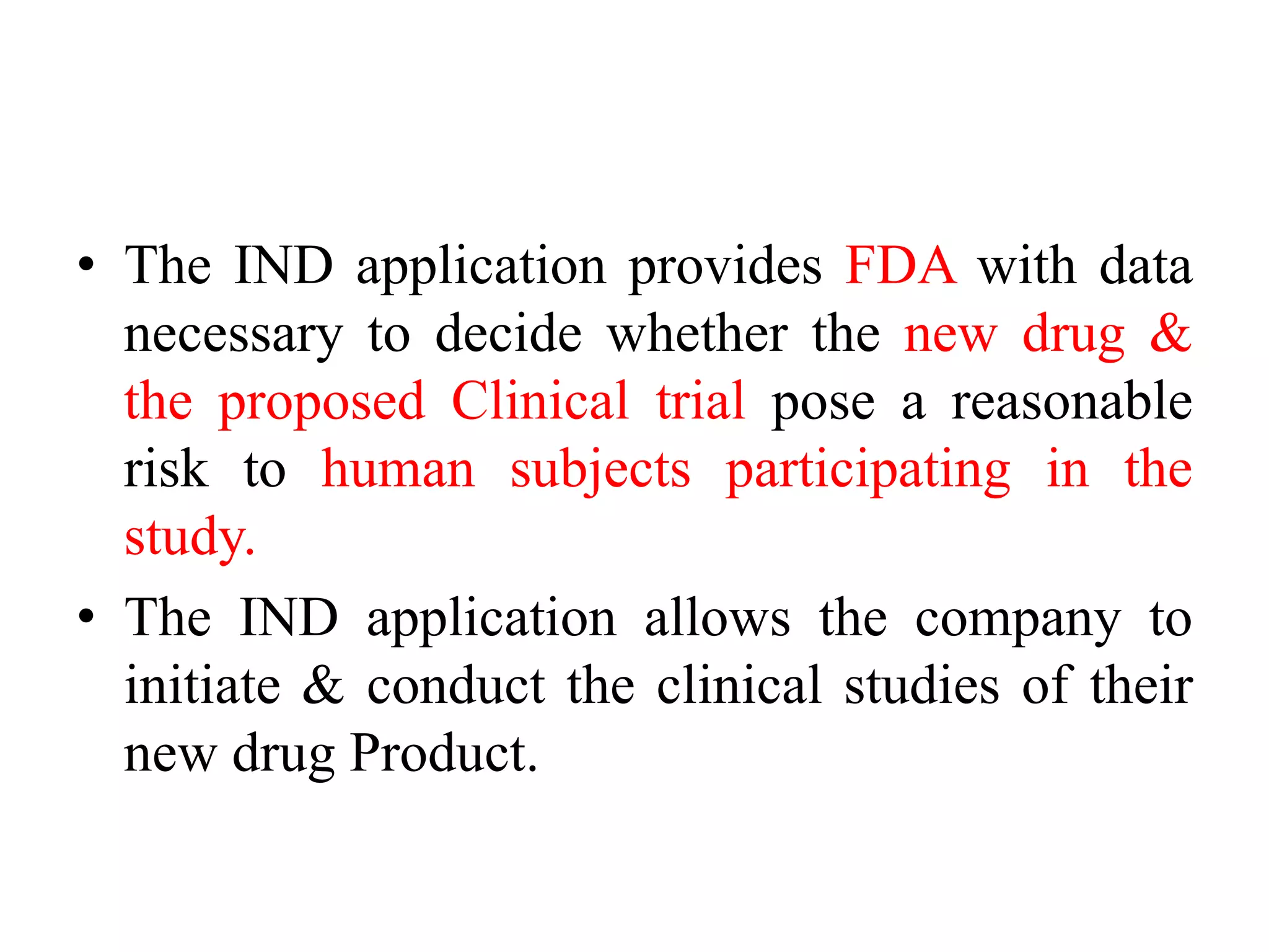 • The IND application provides FDA with data
necessary to decide whether the new drug &
the proposed Clinical trial pose a reasonable
risk to human subjects participating in the
study.
• The IND application allows the company to
initiate & conduct the clinical studies of their
new drug Product.
 