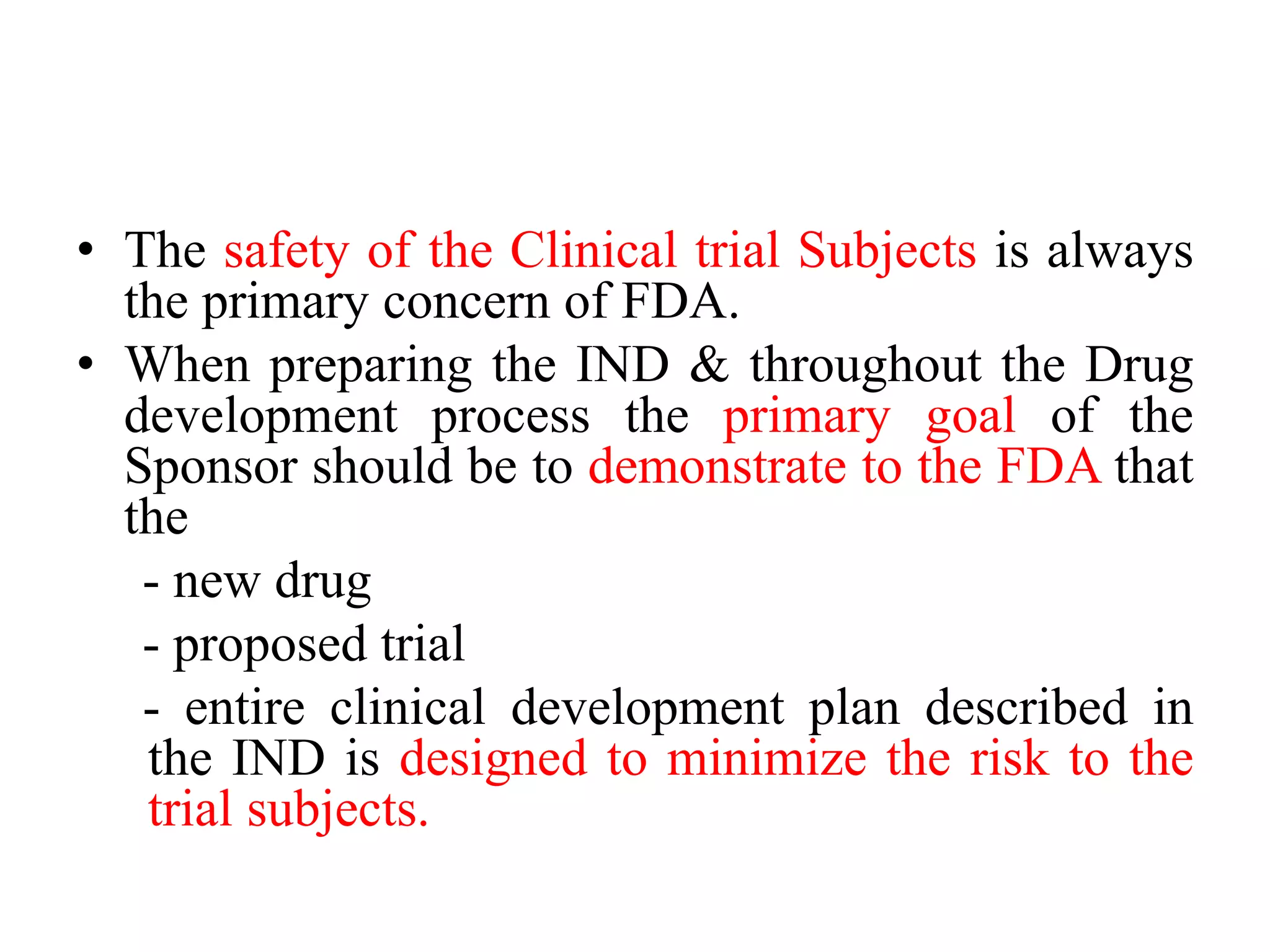 • The safety of the Clinical trial Subjects is always
the primary concern of FDA.
• When preparing the IND & throughout the Drug
development process the primary goal of the
Sponsor should be to demonstrate to the FDA that
the
- new drug
- proposed trial
- entire clinical development plan described in
the IND is designed to minimize the risk to the
trial subjects.
 