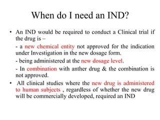 When do I need an IND?
• An IND would be required to conduct a Clinical trial if
the drug is –
- a new chemical entity not approved for the indication
under Investigation in the new dosage form.
- being administered at the new dosage level.
- In combination with anther drug & the combination is
not approved.
• All clinical studies where the new drug is administered
to human subjects , regardless of whether the new drug
will be commercially developed, required an IND
 