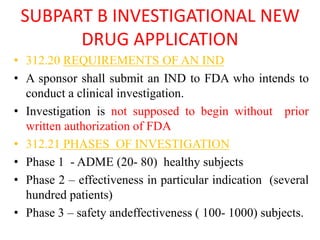 SUBPART B INVESTIGATIONAL NEW
DRUG APPLICATION
• 312.20 REQUIREMENTS OF AN IND
• A sponsor shall submit an IND to FDA who intends to
conduct a clinical investigation.
• Investigation is not supposed to begin without prior
written authorization of FDA
• 312.21 PHASES OF INVESTIGATION
• Phase 1 - ADME (20- 80) healthy subjects
• Phase 2 – effectiveness in particular indication (several
hundred patients)
• Phase 3 – safety andeffectiveness ( 100- 1000) subjects.
 
