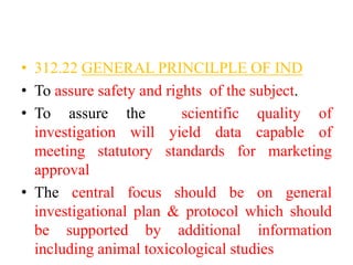 • 312.22 GENERAL PRINCILPLE OF IND
• To assure safety and rights of the subject.
• To assure the scientific quality of
investigation will yield data capable of
meeting statutory standards for marketing
approval
• The central focus should be on general
investigational plan & protocol which should
be supported by additional information
including animal toxicological studies
 
