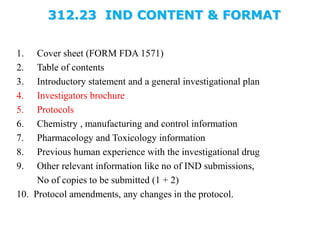 312.23 IND CONTENT & FORMAT
1. Cover sheet (FORM FDA 1571)
2. Table of contents
3. Introductory statement and a general investigational plan
4. Investigators brochure
5. Protocols
6. Chemistry , manufacturing and control information
7. Pharmacology and Toxicology information
8. Previous human experience with the investigational drug
9. Other relevant information like no of IND submissions,
No of copies to be submitted (1 + 2)
10. Protocol amendments, any changes in the protocol.
 