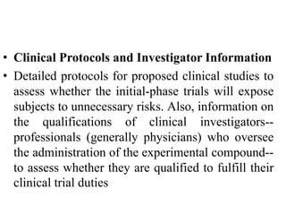 • Clinical Protocols and Investigator Information
• Detailed protocols for proposed clinical studies to
assess whether the initial-phase trials will expose
subjects to unnecessary risks. Also, information on
the qualifications of clinical investigators--
professionals (generally physicians) who oversee
the administration of the experimental compound--
to assess whether they are qualified to fulfill their
clinical trial duties
 