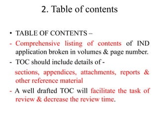 2. Table of contents
• TABLE OF CONTENTS –
- Comprehensive listing of contents of IND
application broken in volumes & page number.
- TOC should include details of -
sections, appendices, attachments, reports &
other reference material
- A well drafted TOC will facilitate the task of
review & decrease the review time.
 