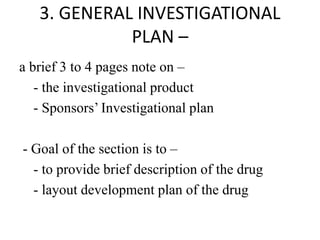 3. GENERAL INVESTIGATIONAL
PLAN –
a brief 3 to 4 pages note on –
- the investigational product
- Sponsors’ Investigational plan
- Goal of the section is to –
- to provide brief description of the drug
- layout development plan of the drug
 
