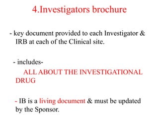4.Investigators brochure
- key document provided to each Investigator &
IRB at each of the Clinical site.
- includes-
ALLABOUT THE INVESTIGATIONAL
DRUG
- IB is a living document & must be updated
by the Sponsor.
 