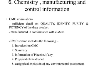 6. Chemistry , manufacturing and
control information
• CMC information-
- sufficient detail on QUALITY, IDENITY, PURITY &
POTENCY of the drug product.
- manufactured in conformance with cGMP.
- CMC section includes the following –
1. Introduction CMC
2. Summary
3. information of Placebo, if any
4. Proposed clinical label
5. categorical exclusion of any environmental assessment
 