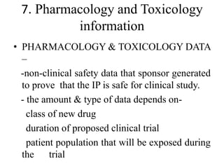 7. Pharmacology and Toxicology
information
• PHARMACOLOGY & TOXICOLOGY DATA
–
-non-clinical safety data that sponsor generated
to prove that the IP is safe for clinical study.
- the amount & type of data depends on-
class of new drug
duration of proposed clinical trial
patient population that will be exposed during
the trial
 