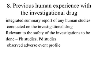 8. Previous human experience with
the investigational drug
integrated summary report of any human studies
conducted on the investigational drug
Relevant to the safety of the investigations to be
done – Pk studies, Pd studies
observed adverse event profile
 