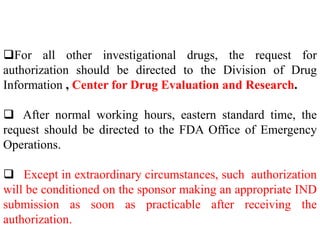 For all other investigational drugs, the request for
authorization should be directed to the Division of Drug
Information , Center for Drug Evaluation and Research.
 After normal working hours, eastern standard time, the
request should be directed to the FDA Office of Emergency
Operations.
 Except in extraordinary circumstances, such authorization
will be conditioned on the sponsor making an appropriate IND
submission as soon as practicable after receiving the
authorization.
 