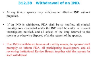 312.38 Withdrawal of an IND.
• At any time a sponsor may withdraw an effective IND without
prejudice.
• If an IND is withdrawn, FDA shall be so notified, all clinical
investigations conducted under the IND shall be ended, all current
investigators notified, and all stocks of the drug returned to the
sponsor or otherwise disposed of at the request of the sponsor.
• If an IND is withdrawn because of a safety reason, the sponsor shall
promptly so inform FDA, all participating investigators, and all
reviewing Institutional Review Boards, together with the reasons for
such withdrawal.
 