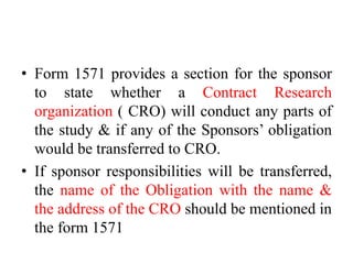• Form 1571 provides a section for the sponsor
to state whether a Contract Research
organization ( CRO) will conduct any parts of
the study & if any of the Sponsors’ obligation
would be transferred to CRO.
• If sponsor responsibilities will be transferred,
the name of the Obligation with the name &
the address of the CRO should be mentioned in
the form 1571
 