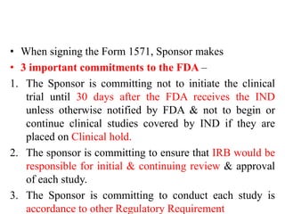 • When signing the Form 1571, Sponsor makes
• 3 important commitments to the FDA –
1. The Sponsor is committing not to initiate the clinical
trial until 30 days after the FDA receives the IND
unless otherwise notified by FDA & not to begin or
continue clinical studies covered by IND if they are
placed on Clinical hold.
2. The sponsor is committing to ensure that IRB would be
responsible for initial & continuing review & approval
of each study.
3. The Sponsor is committing to conduct each study is
accordance to other Regulatory Requirement
 