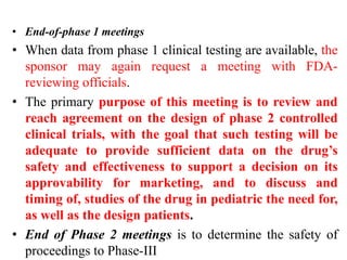 • End-of-phase 1 meetings
• When data from phase 1 clinical testing are available, the
sponsor may again request a meeting with FDA-
reviewing officials.
• The primary purpose of this meeting is to review and
reach agreement on the design of phase 2 controlled
clinical trials, with the goal that such testing will be
adequate to provide sufficient data on the drug’s
safety and effectiveness to support a decision on its
approvability for marketing, and to discuss and
timing of, studies of the drug in pediatric the need for,
as well as the design patients.
• End of Phase 2 meetings is to determine the safety of
proceedings to Phase-III
 
