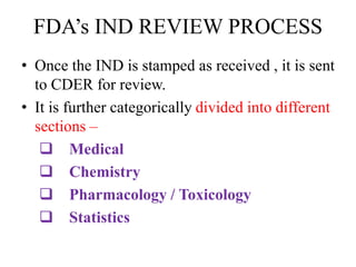 FDA’s IND REVIEW PROCESS
• Once the IND is stamped as received , it is sent
to CDER for review.
• It is further categorically divided into different
sections –
 Medical
 Chemistry
 Pharmacology / Toxicology
 Statistics
 