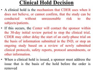 Clinical Hold Decision
• A clinical hold is the mechanism that CDER uses when it
does not believe, or cannot confirm, that the study can be
conducted without unreasonable risk to the
subjects/patients.
• If this occurs, the Center will contact the sponsor within
the 30-day initial review period to stop the clinical trial.
CDER may either delay the start of an early-phase trial on
the basis of information submitted in the IND, or stop an
ongoing study based on a review of newly submitted
clinical protocols, safety reports, protocol amendments, or
other information.
• When a clinical hold is issued, a sponsor must address the
issue that is the basis of the hold before the order is
removed
 