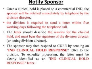 Notify Sponsor
• Once a clinical hold is placed on a commercial IND, the
sponsor will be notified immediately by telephone by the
division director.
• the division is required to send a letter within five
working days following the telephone call.
• The letter should describe the reasons for the clinical
hold, and must bear the signature of the division director
(or acting division director).
• The sponsor may then respond to CDER by sending an
"IND CLINICAL HOLD RESPONSE" letter to the
division. To expedite processing, the letter must be
clearly identified as an "IND CLINICAL HOLD
RESPONSE" letter.
 