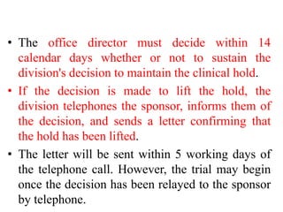 • The office director must decide within 14
calendar days whether or not to sustain the
division's decision to maintain the clinical hold.
• If the decision is made to lift the hold, the
division telephones the sponsor, informs them of
the decision, and sends a letter confirming that
the hold has been lifted.
• The letter will be sent within 5 working days of
the telephone call. However, the trial may begin
once the decision has been relayed to the sponsor
by telephone.
 