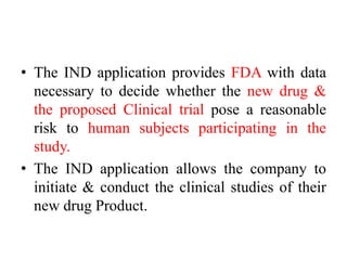 • The IND application provides FDA with data
necessary to decide whether the new drug &
the proposed Clinical trial pose a reasonable
risk to human subjects participating in the
study.
• The IND application allows the company to
initiate & conduct the clinical studies of their
new drug Product.
 