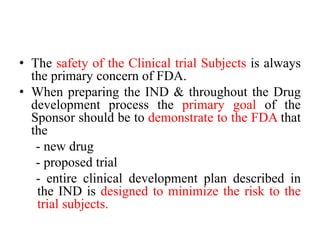 • The safety of the Clinical trial Subjects is always
the primary concern of FDA.
• When preparing the IND & throughout the Drug
development process the primary goal of the
Sponsor should be to demonstrate to the FDA that
the
- new drug
- proposed trial
- entire clinical development plan described in
the IND is designed to minimize the risk to the
trial subjects.
 