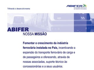 NOSSA MISSÃO
Fomentar o crescimento da indústria
ferroviária instalada no País, incentivando a
expansão do transporte ferroviário de carga e
de passageiros e oferecendo, através de
nossas associadas, suporte técnico às
concessionárias e a seus usuários.
ABIFER
 