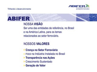 NOSSA VISÃO
ABIFER
Ser uma das entidades de referência, no Brasil
e na América Latina, para os temas
relacionados ao setor ferroviário.
NOSSOS VALORES
> Crença no Setor Ferroviário
> Foco na Indústria Instalada no Brasil
> Transparência nas Ações
> Crescimento Sustentado
> Geração de Valor
 