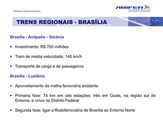 Brasília - Anápolis - Goiânia
 Investimento: R$ 700 milhões
 Trem de média velocidade: 140 km/h
 Transporte de carga e de passageiros
Brasília - Luziânia
 Aproveitamento da malha ferroviária existente
 Primeira fase: 74 km em oito estações: três em Goiás, na região sul do
Entorno, e cinco no Distrito Federal
 Segunda fase: ligar a Rodoferroviária de Brasília ao Entorno Norte
TRENS REGIONAIS - BRASÍLIA
 