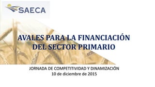 AVALES PARA LA FINANCIACIÓN
DEL SECTOR PRIMARIO
JORNADA DE COMPETITIVIDAD Y DINAMIZACIÓN
10 de diciembre de 2015
 