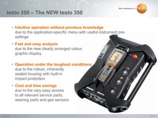 14/15Testo IN,
testo 350 – The NEW testo 350
• Intuitive operation without previous knowledge
due to the application-specific menu with useful instrument pre-
settings
• Fast and easy analysis
due to the new clearly arranged colour
graphic display
• Operation under the toughest conditions
due to the robust, inherently
sealed housing with built-in
impact protection
• Cost and time savings
due to the very easy access
to all relevant service parts,
wearing parts and gas sensors
 