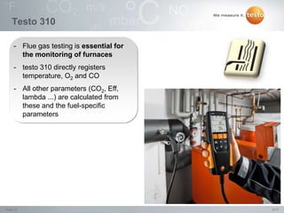 8/15Testo IN,
Testo 310
- Flue gas testing is essential for
the monitoring of furnaces
- testo 310 directly registers
temperature, O2 and CO
- All other parameters (CO2, Eff,
lambda ...) are calculated from
these and the fuel-specific
parameters
 