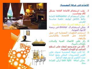 ‫االضاءة‬‫فى‬‫غرفة‬‫المعيشة‬:
.1‫يجب‬‫استخدام‬‫االضاءة‬‫العامة‬‫بشكل‬
‫كاف‬‫ومناسب‬.
.2‫يمكن‬‫استخدام‬‫ال‬wallwasher‫الضاءة‬
‫حائط‬‫بالكامل‬‫لتوليف‬‫خلفية‬‫مناسب‬‫ة‬
‫للفرش‬
.3‫ابراز‬‫منطقة‬‫الشباك‬‫باضاءة‬‫مناسبة‬.
.4‫يمكن‬‫استخدام‬‫ال‬dimmer‫فى‬‫برمجة‬
‫االجواء‬‫الضوئية‬.
.5‫استخدم‬‫التكوينات‬‫المعمارية‬‫فى‬‫عم‬‫ل‬
‫االضاءة‬‫مثل‬‫االعمدة‬‫والكرانيش‬
‫والرفوف‬.
.6‫ركز‬‫على‬‫االعمال‬‫الفنية‬‫والنباتات‬
‫باضاءات‬‫تاثيرية‬.
.7‫تأكد‬‫من‬‫عدم‬‫وجود‬‫لمعان‬‫على‬‫اسطح‬
‫المناضد‬‫او‬‫اللوحات‬‫المثبتة‬.
.8‫اذا‬‫كانت‬‫غرفة‬‫المعيشة‬‫تحتوى‬‫على‬
‫كاونتر‬‫للمشروبات‬‫فيمكن‬‫وضع‬‫اضاء‬‫ة‬
‫تحدد‬‫الكاونتر‬‫او‬‫مع‬‫رفوف‬‫الحائط‬.
.9‫يمكن‬‫اضافة‬task light‫لركن‬‫للقراءة‬
‫مثال‬.
 