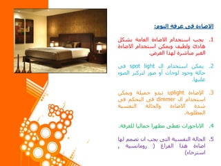 ‫االضاءة‬‫فى‬‫غرفة‬‫النوم‬:
.1‫يجب‬‫استخدام‬‫االضاءة‬‫العامة‬‫بشكل‬
‫هادئ‬‫ولطيف‬‫ويمكن‬‫استخدام‬‫االضاءة‬
‫الغير‬‫مباشرة‬‫لهذا‬‫الغرض‬.
.2‫يمكن‬‫استخدام‬‫ال‬spot light‫في‬
‫حالة‬‫وجود‬‫لوحات‬‫أو‬‫صور‬‫لتركيز‬‫الضوء‬
‫عليها‬.
.3‫اإلضاءة‬uplight‫تبدو‬‫جميلة‬‫ويمكن‬
‫استخدام‬‫ال‬dimmer‫فى‬‫التحكم‬‫فى‬
‫شدة‬‫االضاءة‬‫والحالة‬‫النفسية‬
‫المطلوبة‬.
.4‫االباجورات‬‫تعطى‬‫مظهرا‬‫جماليا‬‫للغرفة‬.
.5‫الحالة‬‫النفسية‬‫التى‬‫يجب‬‫ان‬‫تصمم‬‫لها‬
‫اضاءة‬‫هذا‬‫الفراغ‬(‫رومانسية‬,
‫استرخاء‬)
 